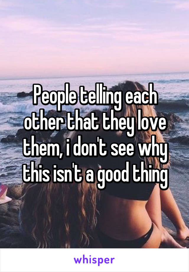 People telling each other that they love them, i don't see why this isn't a good thing