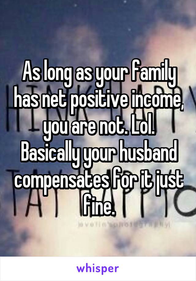 As long as your family has net positive income, you are not. Lol. Basically your husband compensates for it just fine.