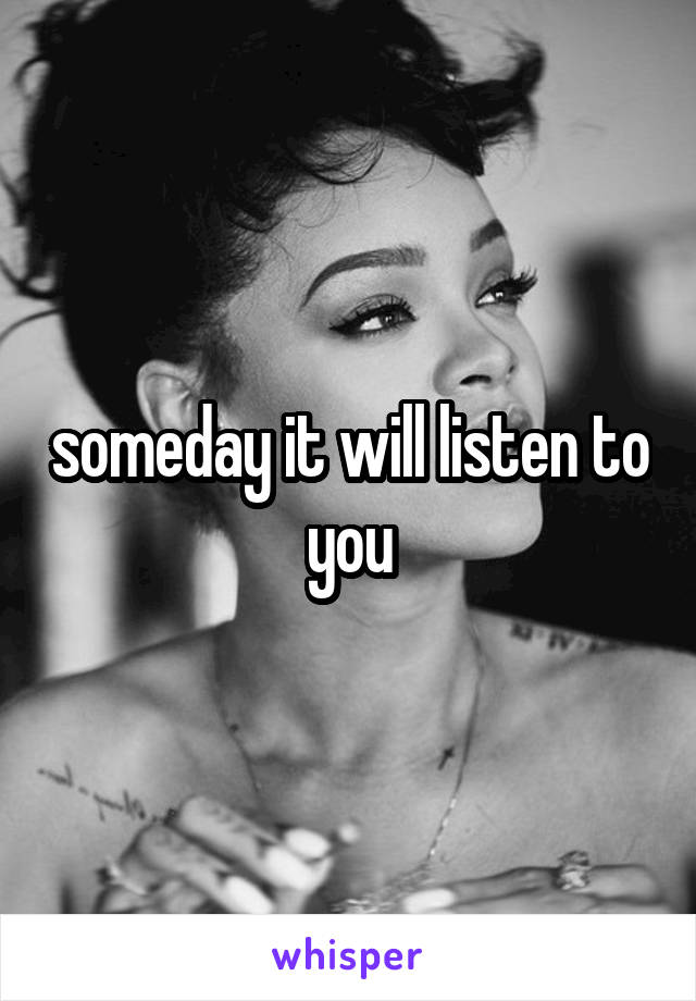 someday it will listen to you