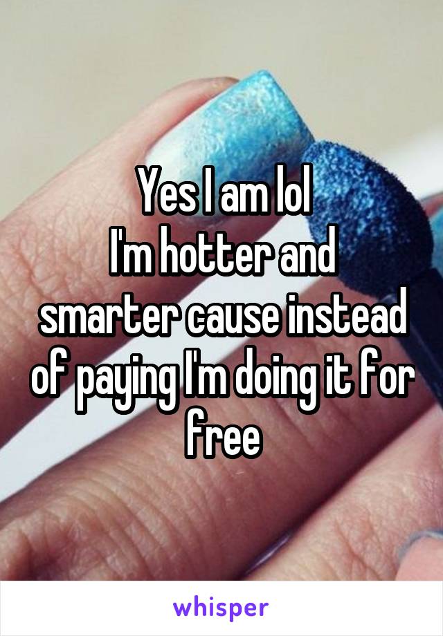 Yes I am lol
I'm hotter and smarter cause instead of paying I'm doing it for free