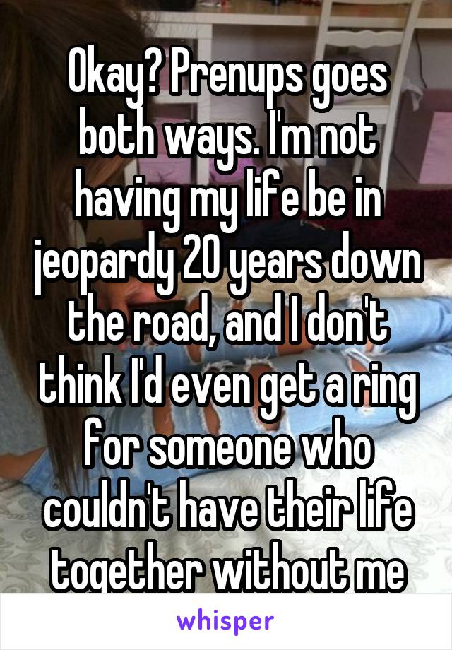 Okay? Prenups goes both ways. I'm not having my life be in jeopardy 20 years down the road, and I don't think I'd even get a ring for someone who couldn't have their life together without me