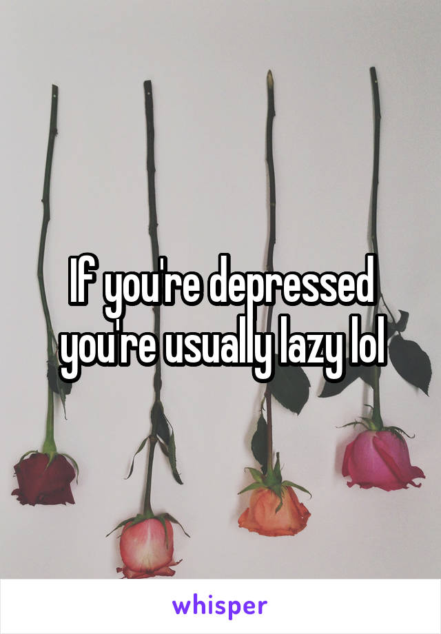 If you're depressed you're usually lazy lol