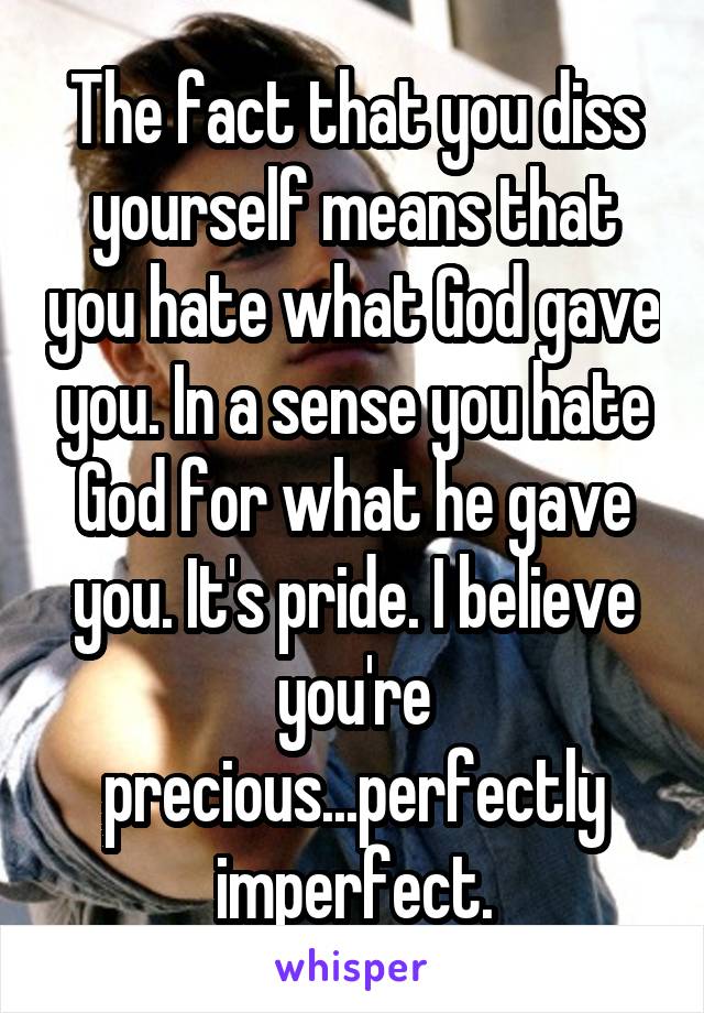 The fact that you diss yourself means that you hate what God gave you. In a sense you hate God for what he gave you. It's pride. I believe you're precious...perfectly imperfect.