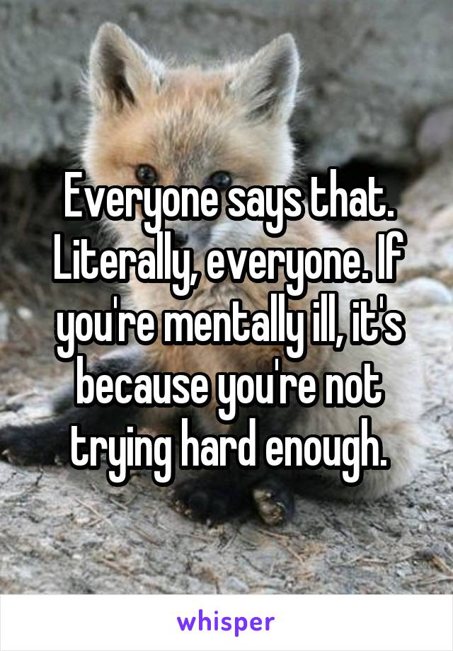 Everyone says that. Literally, everyone. If you're mentally ill, it's because you're not trying hard enough.