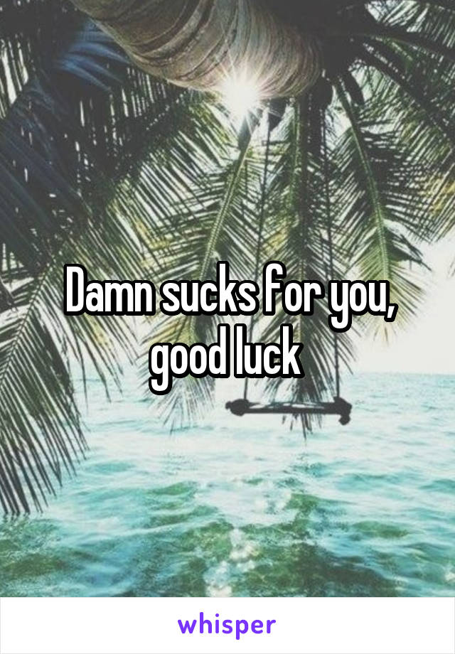 Damn sucks for you, good luck 