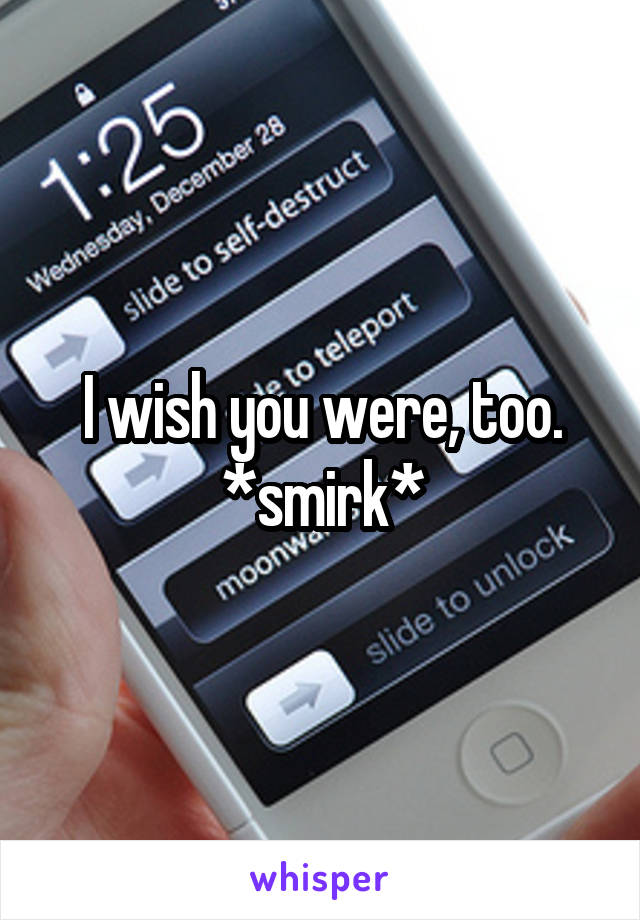 I wish you were, too.
*smirk*