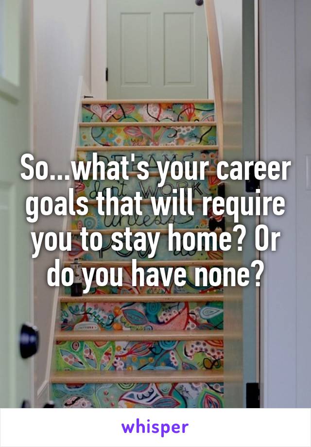 So...what's your career goals that will require you to stay home? Or do you have none?