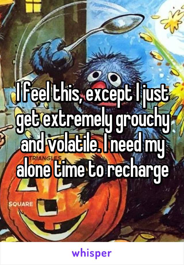 I feel this, except I just get extremely grouchy and volatile. I need my alone time to recharge