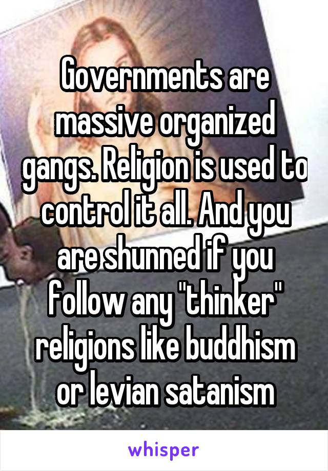 Governments are massive organized gangs. Religion is used to control it all. And you are shunned if you follow any "thinker" religions like buddhism or levian satanism