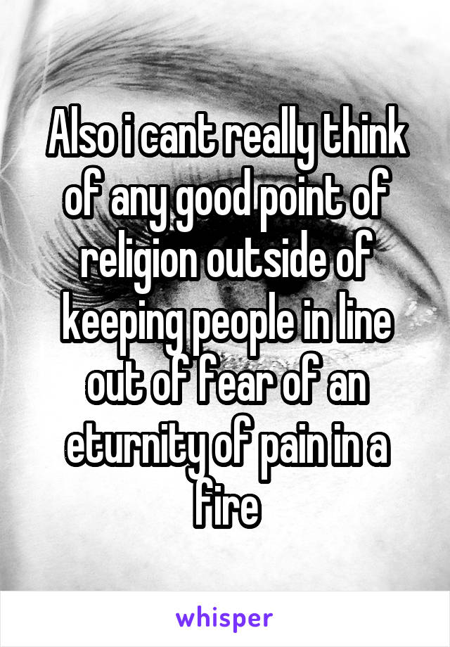 Also i cant really think of any good point of religion outside of keeping people in line out of fear of an eturnity of pain in a fire