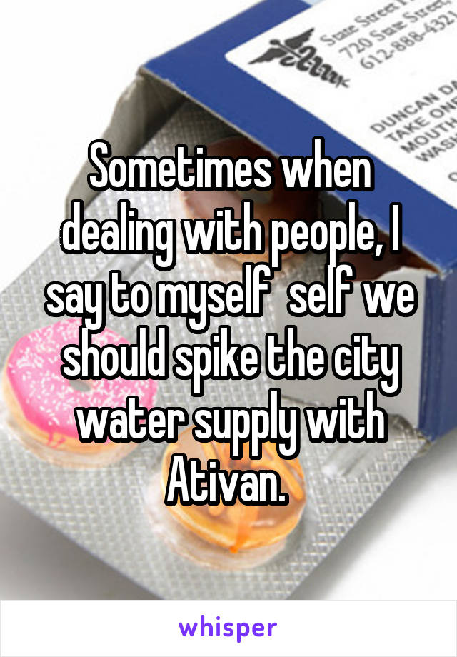 Sometimes when dealing with people, I say to myself  self we should spike the city water supply with Ativan. 