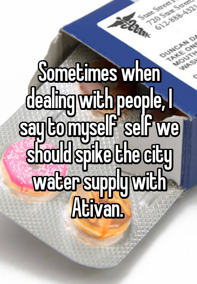 Sometimes when dealing with people, I say to myself  self we should spike the city water supply with Ativan. 