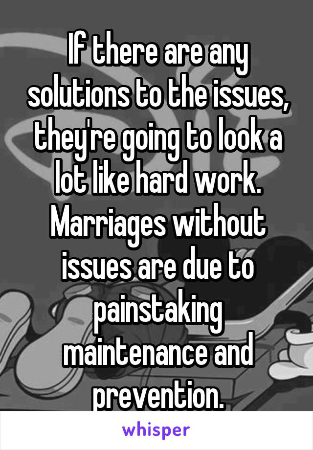 If there are any solutions to the issues, they're going to look a lot like hard work. Marriages without issues are due to painstaking maintenance and prevention.
