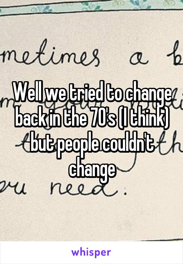 Well we tried to change back in the 70's (I think) but people couldn't change