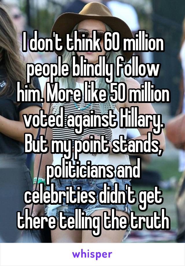 I don't think 60 million people blindly follow him. More like 50 million voted against Hillary. But my point stands, politicians and celebrities didn't get there telling the truth