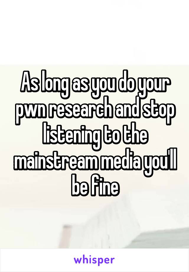 As long as you do your pwn research and stop listening to the mainstream media you'll be fine