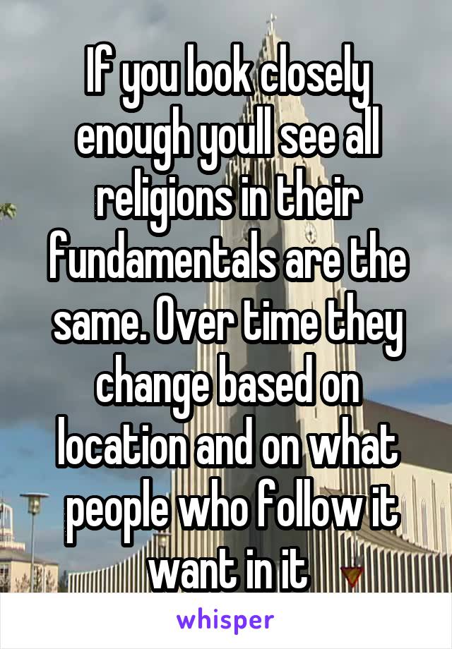If you look closely enough youll see all religions in their fundamentals are the same. Over time they change based on location and on what
 people who follow it want in it