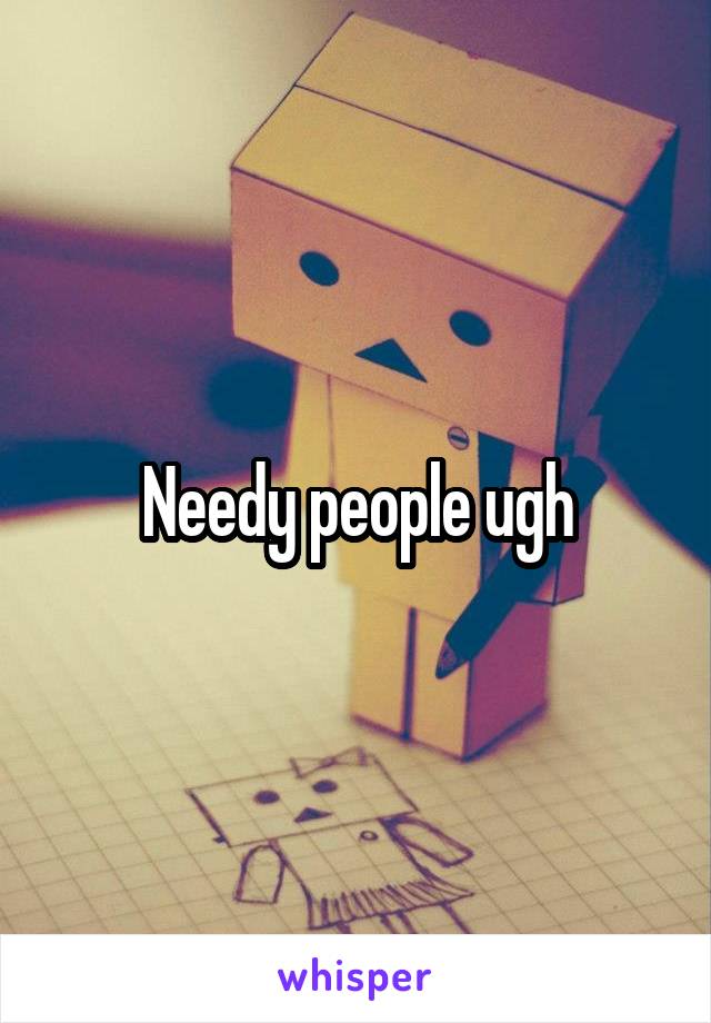 Needy people ugh