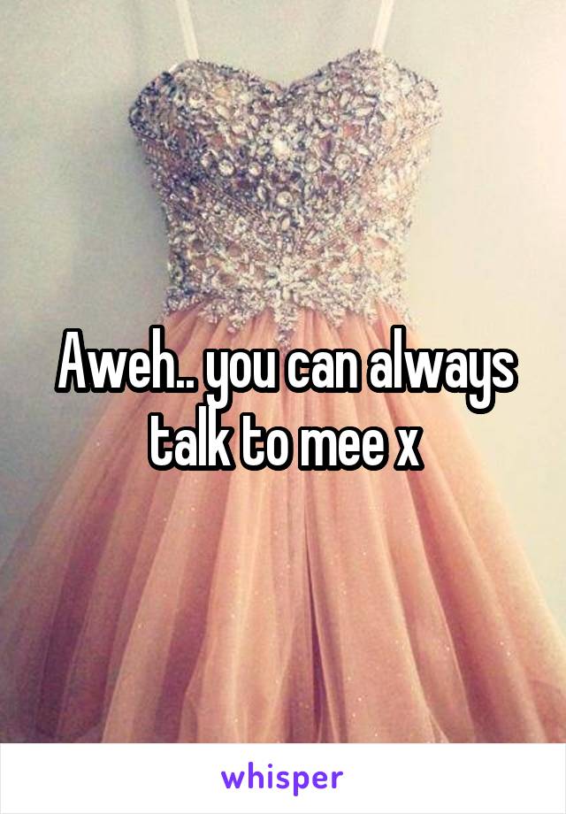 Aweh.. you can always talk to mee x