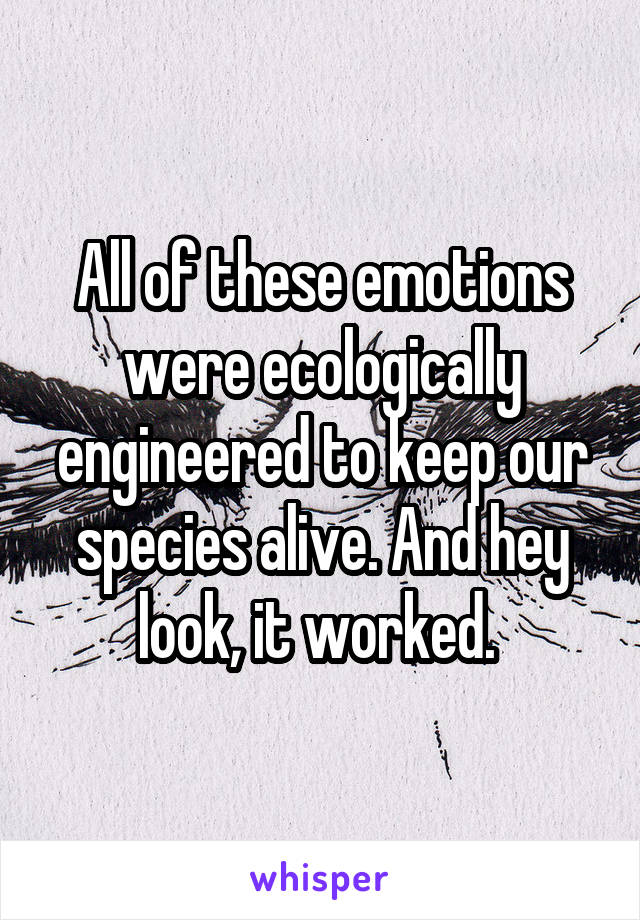 All of these emotions were ecologically engineered to keep our species alive. And hey look, it worked. 