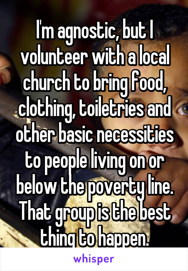 I'm agnostic, but I volunteer with a local church to bring food, clothing, toiletries and other basic necessities to people living on or below the poverty line. That group is the best thing to happen.