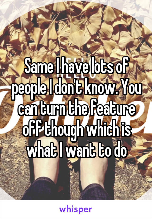 Same I have lots of people I don't know. You can turn the feature off though which is what I want to do