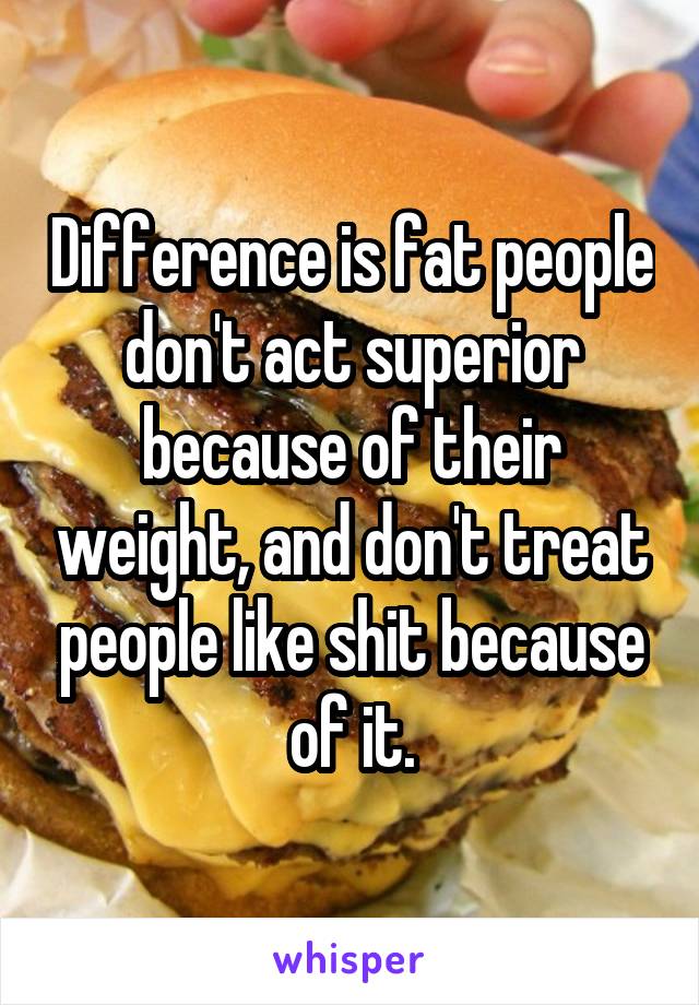 Difference is fat people don't act superior because of their weight, and don't treat people like shit because of it.