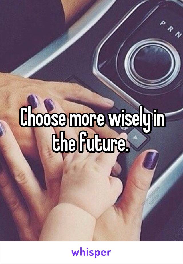 Choose more wisely in the future. 