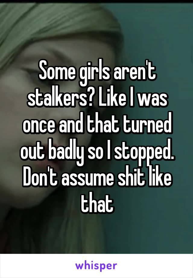 Some girls aren't stalkers? Like I was once and that turned out badly so I stopped. Don't assume shit like that