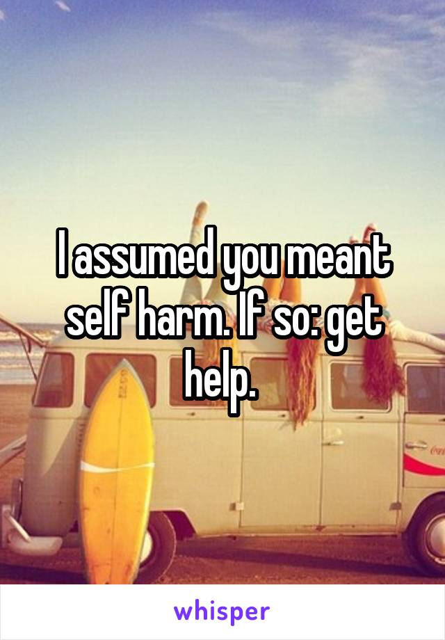 I assumed you meant self harm. If so: get help. 