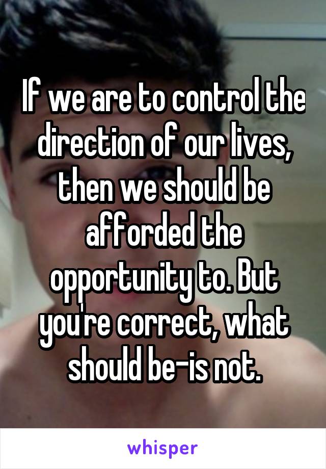 If we are to control the direction of our lives, then we should be afforded the opportunity to. But you're correct, what should be-is not.