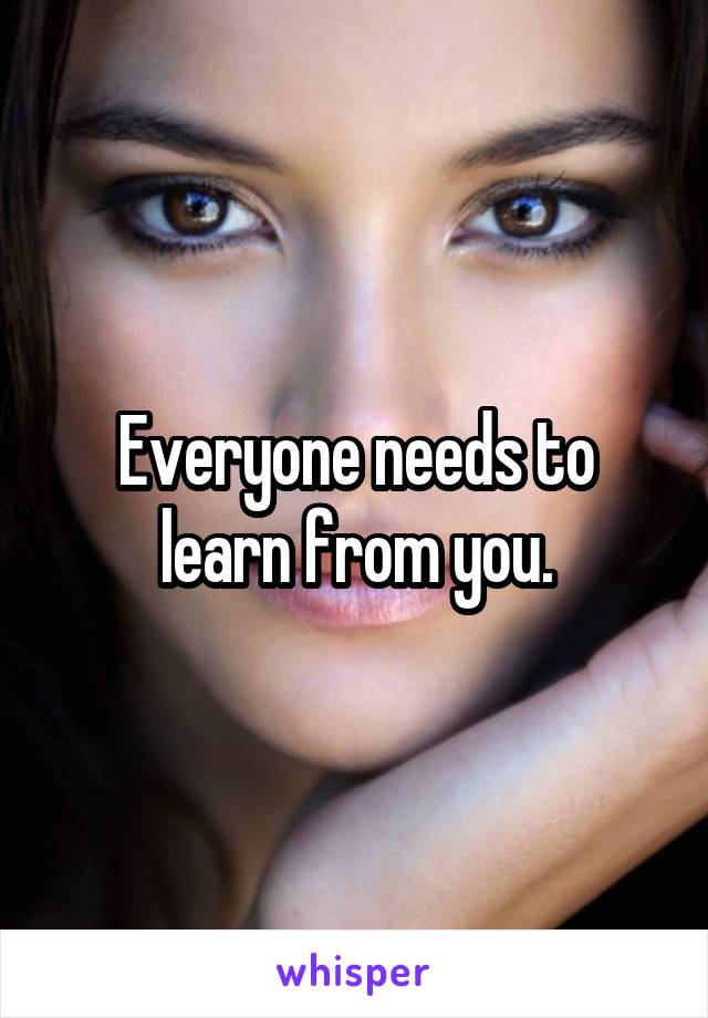 Everyone needs to learn from you.
