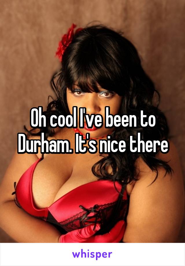 Oh cool I've been to Durham. It's nice there