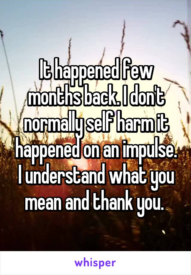 It happened few months back. I don't normally self harm it happened on an impulse. I understand what you mean and thank you. 