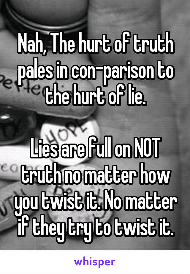 Nah, The hurt of truth pales in con-parison to the hurt of lie.

Lies are full on NOT truth no matter how you twist it. No matter if they try to twist it.