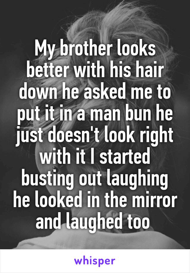 My brother looks better with his hair down he asked me to put it in a man bun he just doesn't look right with it I started busting out laughing he looked in the mirror and laughed too 