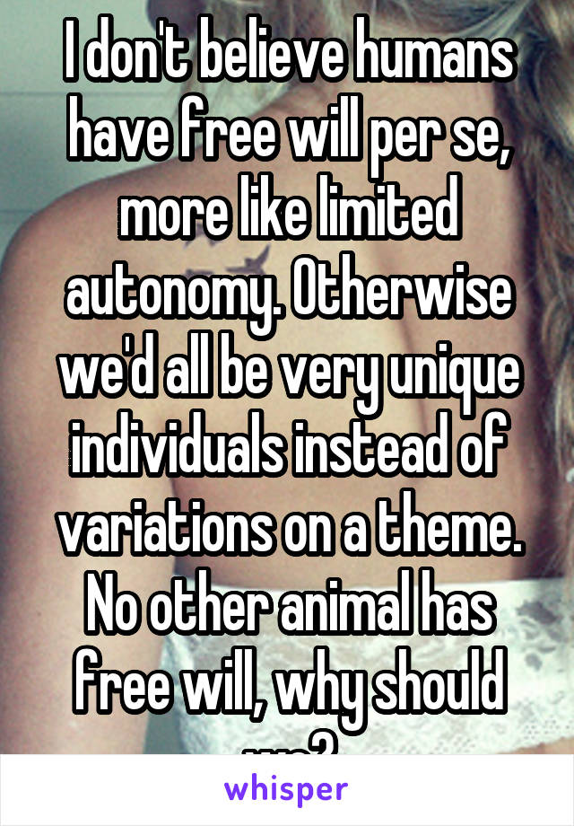 I don't believe humans have free will per se, more like limited autonomy. Otherwise we'd all be very unique individuals instead of variations on a theme. No other animal has free will, why should we?