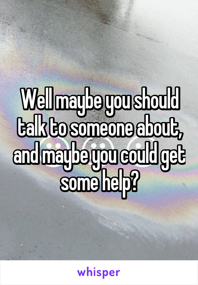 Well maybe you should talk to someone about, and maybe you could get some help?