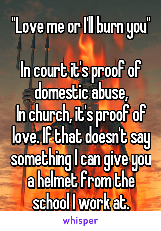 "Love me or I'll burn you"

In court it's proof of domestic abuse,
In church, it's proof of love. If that doesn't say something I can give you a helmet from the school I work at.