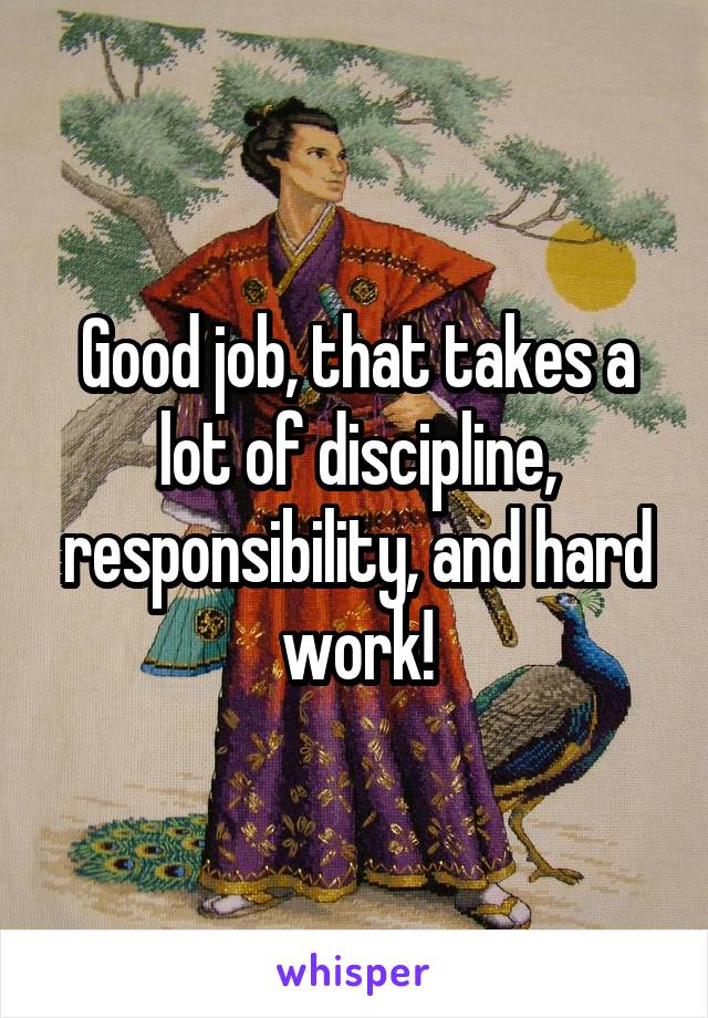 Good job, that takes a lot of discipline, responsibility, and hard work!