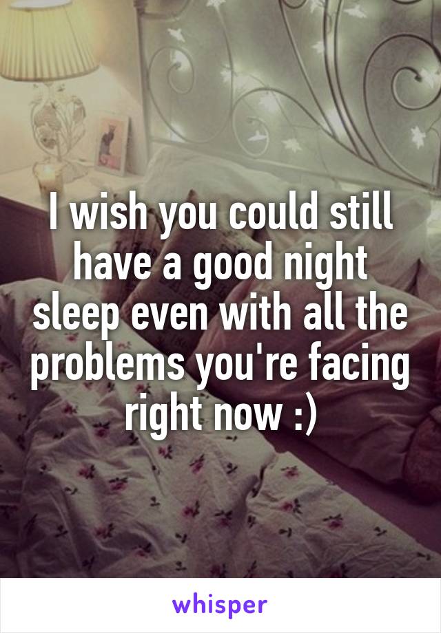 I wish you could still have a good night sleep even with all the problems you're facing right now :)