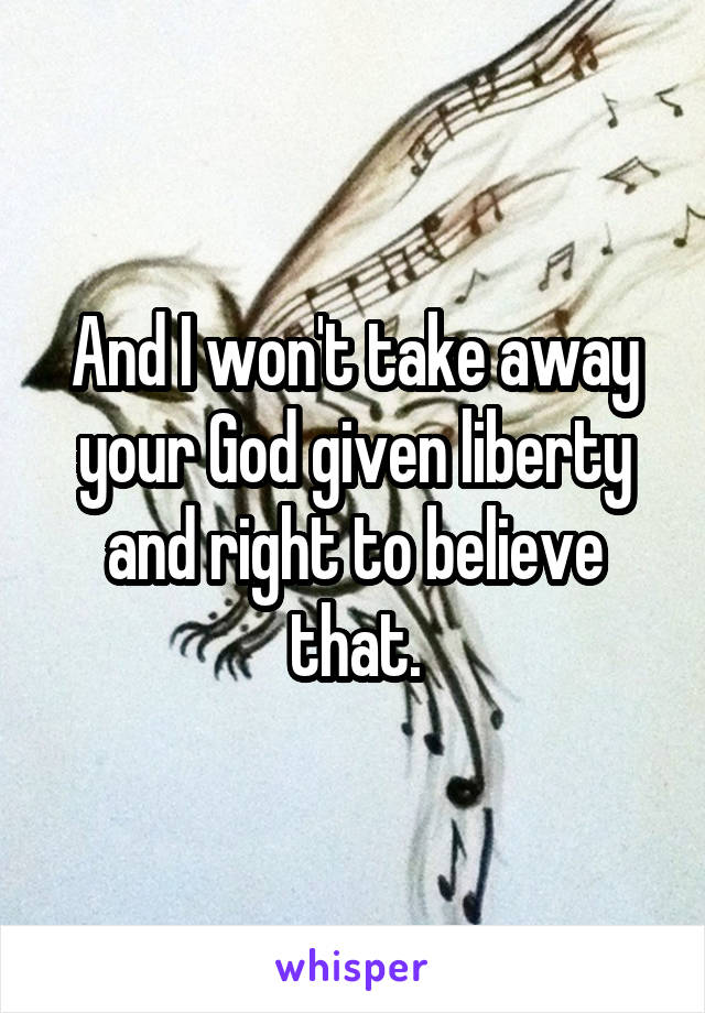 And I won't take away your God given liberty and right to believe that.