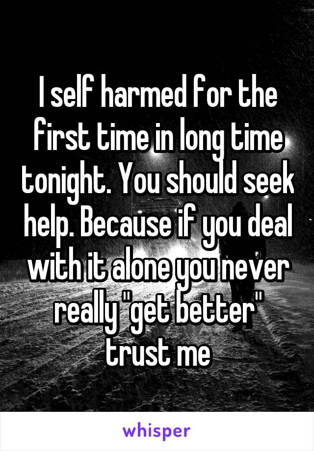 I self harmed for the first time in long time tonight. You should seek help. Because if you deal with it alone you never really "get better" trust me