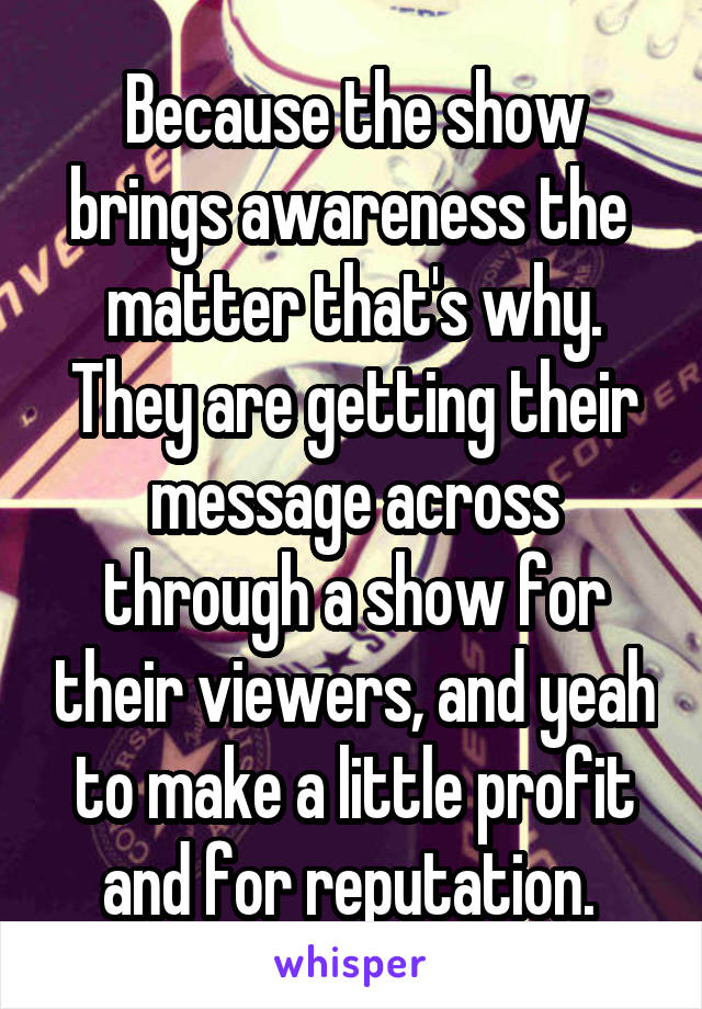 Because the show brings awareness the  matter that's why. They are getting their message across through a show for their viewers, and yeah to make a little profit and for reputation. 