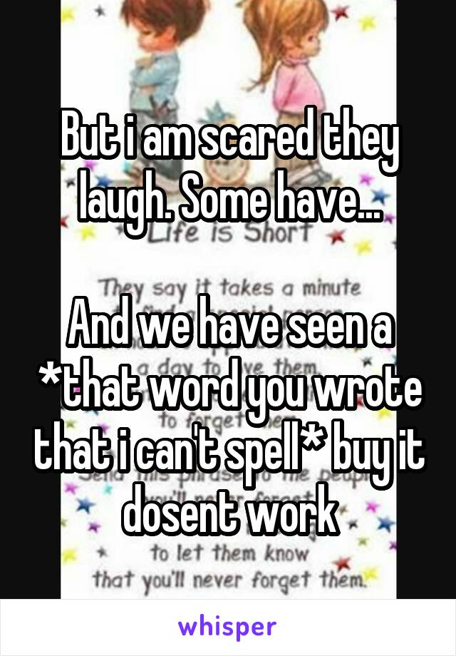 But i am scared they laugh. Some have...

And we have seen a *that word you wrote that i can't spell* buy it dosent work