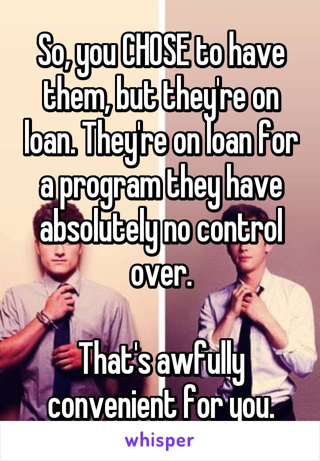 So, you CHOSE to have them, but they're on loan. They're on loan for a program they have absolutely no control over.

That's awfully convenient for you.