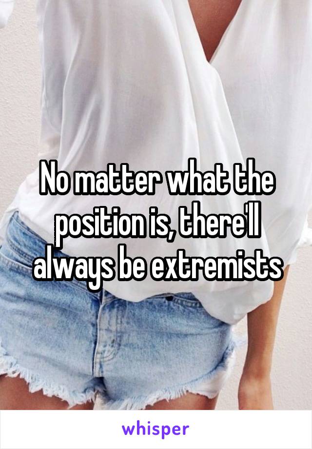 No matter what the position is, there'll always be extremists