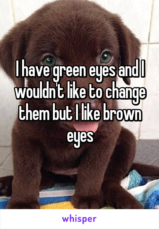 I have green eyes and I wouldn't like to change them but I like brown eyes
