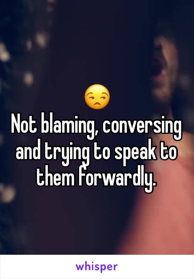 😒
Not blaming, conversing and trying to speak to them forwardly. 