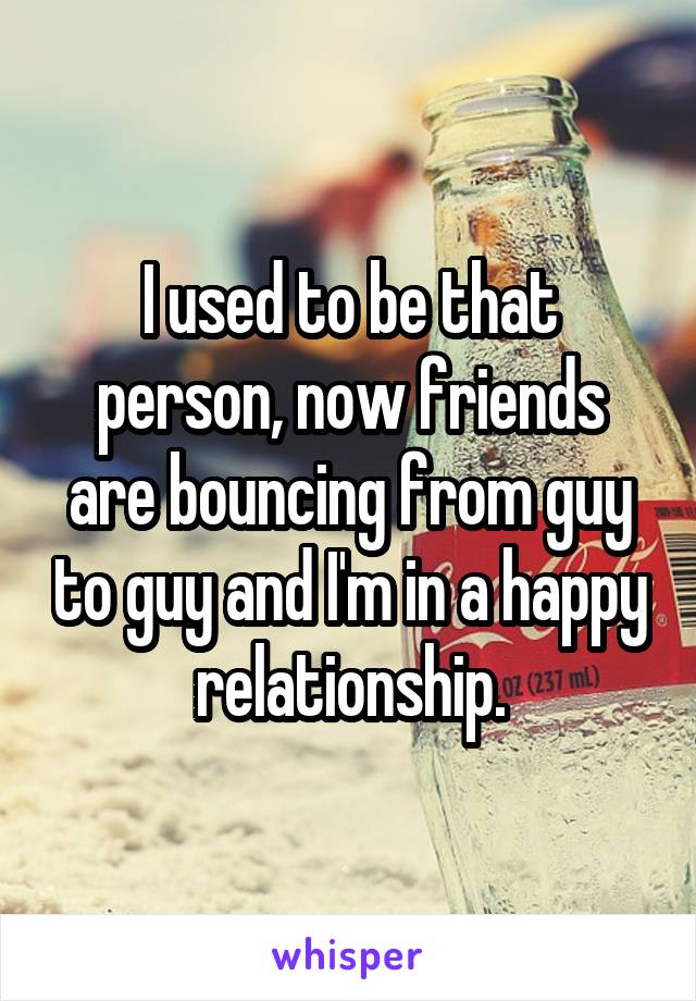 I used to be that person, now friends are bouncing from guy to guy and I'm in a happy relationship.
